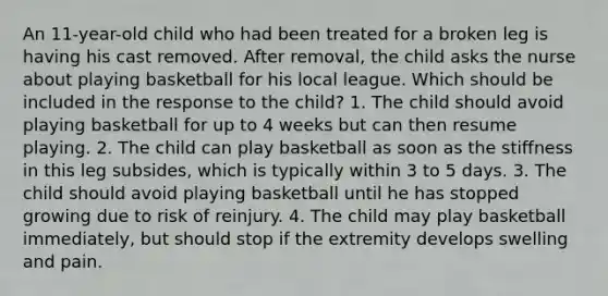 An 11-year-old child who had been treated for a broken leg is having his cast removed. After removal, the child asks the nurse about playing basketball for his local league. Which should be included in the response to the child? 1. The child should avoid playing basketball for up to 4 weeks but can then resume playing. 2. The child can play basketball as soon as the stiffness in this leg subsides, which is typically within 3 to 5 days. 3. The child should avoid playing basketball until he has stopped growing due to risk of reinjury. 4. The child may play basketball immediately, but should stop if the extremity develops swelling and pain.