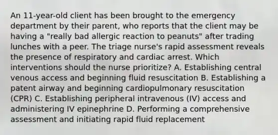 An 11-year-old client has been brought to the emergency department by their parent, who reports that the client may be having a "really bad allergic reaction to peanuts" after trading lunches with a peer. The triage nurse's rapid assessment reveals the presence of respiratory and cardiac arrest. Which interventions should the nurse prioritize? A. Establishing central venous access and beginning fluid resuscitation B. Establishing a patent airway and beginning cardiopulmonary resuscitation (CPR) C. Establishing peripheral intravenous (IV) access and administering IV epinephrine D. Performing a comprehensive assessment and initiating rapid fluid replacement