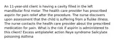 An 11-year-old client is having a cavity filled in the left mandibular first molar. The health care provider has prescribed aspirin for pain relief after the procedure. The nurse discovers upon assessment that the child is suffering from a flulike illness. The nurse contacts the health care provider about the prescribed medication for pain. What is the risk if aspirin is administered to this client? Excess antiplatelet action Reye syndrome Salicylate poisoning Asthma