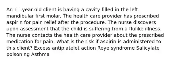 An 11-year-old client is having a cavity filled in the left mandibular first molar. The health care provider has prescribed aspirin for pain relief after the procedure. The nurse discovers upon assessment that the child is suffering from a flulike illness. The nurse contacts the health care provider about the prescribed medication for pain. What is the risk if aspirin is administered to this client? Excess antiplatelet action Reye syndrome Salicylate poisoning Asthma