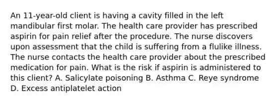 An 11-year-old client is having a cavity filled in the left mandibular first molar. The health care provider has prescribed aspirin for pain relief after the procedure. The nurse discovers upon assessment that the child is suffering from a flulike illness. The nurse contacts the health care provider about the prescribed medication for pain. What is the risk if aspirin is administered to this client? A. Salicylate poisoning B. Asthma C. Reye syndrome D. Excess antiplatelet action