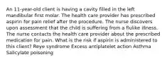 An 11-year-old client is having a cavity filled in the left mandibular first molar. The health care provider has prescribed aspirin for pain relief after the procedure. The nurse discovers upon assessment that the child is suffering from a flulike illness. The nurse contacts the health care provider about the prescribed medication for pain. What is the risk if aspirin is administered to this client? Reye syndrome Excess antiplatelet action Asthma Salicylate poisoning