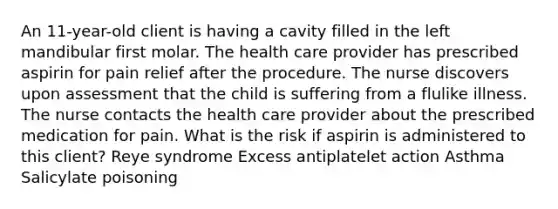 An 11-year-old client is having a cavity filled in the left mandibular first molar. The health care provider has prescribed aspirin for pain relief after the procedure. The nurse discovers upon assessment that the child is suffering from a flulike illness. The nurse contacts the health care provider about the prescribed medication for pain. What is the risk if aspirin is administered to this client? Reye syndrome Excess antiplatelet action Asthma Salicylate poisoning