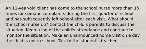 An 11-year-old client has come to the school nurse more than 15 times for somatic complaints during the first quarter of school and has subsequently left school after each visit. What should the school nurse do? Contact the child's parents to discuss the situation. Keep a log of the child's attendance and continue to monitor the situation. Make an unannounced home visit on a day the child is not in school. Talk to the student's teacher.