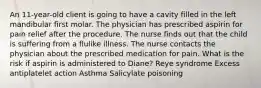 An 11-year-old client is going to have a cavity filled in the left mandibular first molar. The physician has prescribed aspirin for pain relief after the procedure. The nurse finds out that the child is suffering from a flulike illness. The nurse contacts the physician about the prescribed medication for pain. What is the risk if aspirin is administered to Diane? Reye syndrome Excess antiplatelet action Asthma Salicylate poisoning