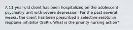 A 11-year-old client has been hospitalized on the adolescent psychiatry unit with severe depression. For the past several weeks, the client has been prescribed a selective serotonin reuptake inhibitor (SSRI). What is the priority nursing action?