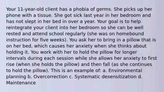 Your 11-year-old client has a phobia of germs. She picks up her phone with a tissue. She got sick last year in her bedroom and has not slept in her bed in over a year. Your goal is to help reintegrate your client into her bedroom so she can be well rested and attend school regularly (she was on homebound instruction for five weeks). You ask her to bring in a pillow that is on her bed, which causes her anxiety when she thinks about holding it. You work with her to hold the pillow for longer intervals during each session while she allows her anxiety to first rise (when she holds the pillow) and then fall (as she continues to hold the pillow). This is an example of: a. Environmental planning b. Overcorrection c. Systematic desensitization d. Maintenance