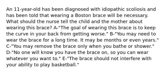 An​ 11-year-old has been diagnosed with idiopathic scoliosis and has been told that wearing a Boston brace will be necessary. What should the nurse tell the child and the mother about wearing this​ brace? A-"The goal of wearing this brace is to keep the curve in your back from getting​ worse." B-​"You may need to wear the brace for a long time. It may be months or even​ years." C-​"You may remove the brace only when you bathe or​ shower." D-​"No one will know you have the brace​ on, so you can wear whatever you want​ to." ​E-"The brace should not interfere with your ability to play​ basketball."