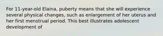 For 11-year-old Elaina, puberty means that she will experience several physical changes, such as enlargement of her uterus and her first menstrual period. This best illustrates adolescent development of