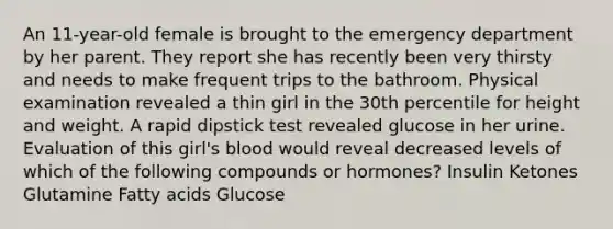 An 11-year-old female is brought to the emergency department by her parent. They report she has recently been very thirsty and needs to make frequent trips to the bathroom. Physical examination revealed a thin girl in the 30th percentile for height and weight. A rapid dipstick test revealed glucose in her urine. Evaluation of this girl's blood would reveal decreased levels of which of the following compounds or hormones? Insulin Ketones Glutamine Fatty acids Glucose