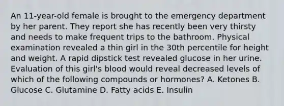 An 11-year-old female is brought to the emergency department by her parent. They report she has recently been very thirsty and needs to make frequent trips to the bathroom. Physical examination revealed a thin girl in the 30th percentile for height and weight. A rapid dipstick test revealed glucose in her urine. Evaluation of this girl's blood would reveal decreased levels of which of the following compounds or hormones? A. Ketones B. Glucose C. Glutamine D. Fatty acids E. Insulin