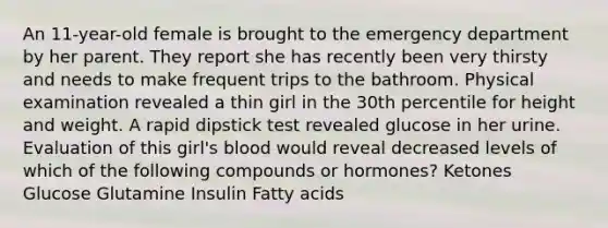 An 11-year-old female is brought to the emergency department by her parent. They report she has recently been very thirsty and needs to make frequent trips to the bathroom. Physical examination revealed a thin girl in the 30th percentile for height and weight. A rapid dipstick test revealed glucose in her urine. Evaluation of this girl's blood would reveal decreased levels of which of the following compounds or hormones? Ketones Glucose Glutamine Insulin Fatty acids