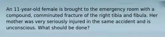 An 11-year-old female is brought to the emergency room with a compound, comminuted fracture of the right tibia and fibula. Her mother was very seriously injured in the same accident and is unconscious. What should be done?