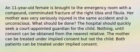 An 11-year-old female is brought to the emergency room with a compound, comminuted fracture of the right tibia and fibula. Her mother was very seriously injured in the same accident and is unconscious. What should be done? The hospital should quickly seek a court-appointed guardian for the child. Nothing, until consent can be obtained from the nearest relative. The mother can be treated under implied consent but not the child. Both patients can be treated under implied consent.