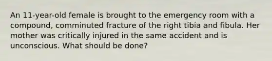 An 11-year-old female is brought to the emergency room with a compound, comminuted fracture of the right tibia and fibula. Her mother was critically injured in the same accident and is unconscious. What should be done?