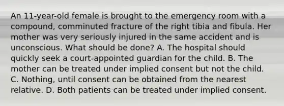 An 11-year-old female is brought to the emergency room with a compound, comminuted fracture of the right tibia and fibula. Her mother was very seriously injured in the same accident and is unconscious. What should be done? A. The hospital should quickly seek a court-appointed guardian for the child. B. The mother can be treated under implied consent but not the child. C. Nothing, until consent can be obtained from the nearest relative. D. Both patients can be treated under implied consent.