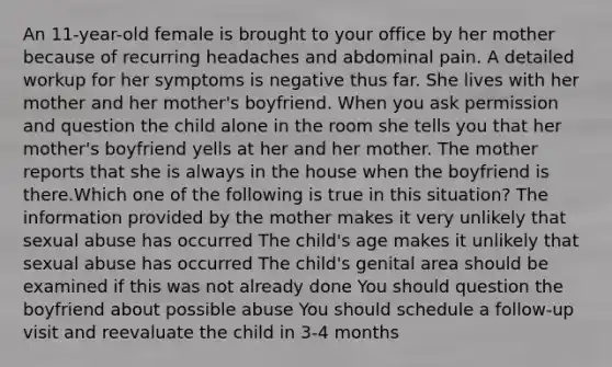 An 11-year-old female is brought to your office by her mother because of recurring headaches and abdominal pain. A detailed workup for her symptoms is negative thus far. She lives with her mother and her mother's boyfriend. When you ask permission and question the child alone in the room she tells you that her mother's boyfriend yells at her and her mother. The mother reports that she is always in the house when the boyfriend is there.Which one of the following is true in this situation? The information provided by the mother makes it very unlikely that sexual abuse has occurred The child's age makes it unlikely that sexual abuse has occurred The child's genital area should be examined if this was not already done You should question the boyfriend about possible abuse You should schedule a follow-up visit and reevaluate the child in 3-4 months