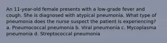 An 11-year-old female presents with a low-grade fever and cough. She is diagnosed with atypical pneumonia. What type of pneumonia does the nurse suspect the patient is experiencing? a. Pneumococcal pneumonia b. Viral pneumonia c. Mycoplasma pneumonia d. Streptococcal pneumonia