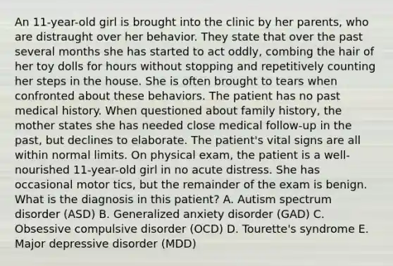 An 11-year-old girl is brought into the clinic by her parents, who are distraught over her behavior. They state that over the past several months she has started to act oddly, combing the hair of her toy dolls for hours without stopping and repetitively counting her steps in the house. She is often brought to tears when confronted about these behaviors. The patient has no past medical history. When questioned about family history, the mother states she has needed close medical follow-up in the past, but declines to elaborate. The patient's vital signs are all within normal limits. On physical exam, the patient is a well-nourished 11-year-old girl in no acute distress. She has occasional motor tics, but the remainder of the exam is benign. What is the diagnosis in this patient? A. Autism spectrum disorder (ASD) B. Generalized anxiety disorder (GAD) C. Obsessive compulsive disorder (OCD) D. Tourette's syndrome E. Major depressive disorder (MDD)