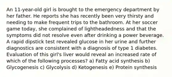 An 11-year-old girl is brought to the emergency department by her father. He reports she has recently been very thirsty and needing to make frequent trips to the bathroom. At her soccer game today, she complained of lightheadedness and that the symptoms did not resolve even after drinking a power beverage. A rapid dipstick test revealed glucose in her urine and further diagnostics are consistent with a diagnosis of type 1 diabetes. Evaluation of this girl's liver would reveal an increased rate of which of the following processes? a) Fatty acid synthesis b) Glycogenesis c) Glycolysis d) Ketogenesis e) Protein synthesis