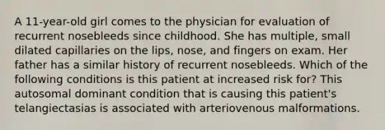 A 11-year-old girl comes to the physician for evaluation of recurrent nosebleeds since childhood. She has multiple, small dilated capillaries on the lips, nose, and fingers on exam. Her father has a similar history of recurrent nosebleeds. Which of the following conditions is this patient at increased risk for? This autosomal dominant condition that is causing this patient's telangiectasias is associated with arteriovenous malformations.