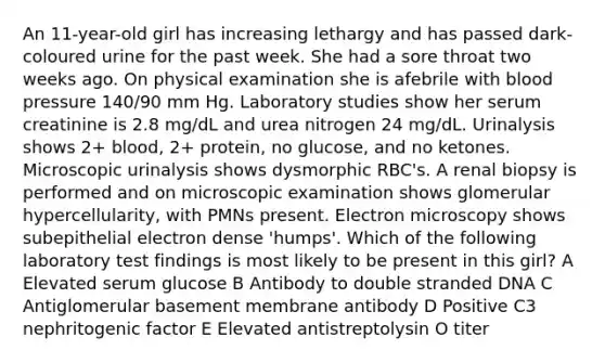 An 11-year-old girl has increasing lethargy and has passed dark-coloured urine for the past week. She had a sore throat two weeks ago. On physical examination she is afebrile with blood pressure 140/90 mm Hg. Laboratory studies show her serum creatinine is 2.8 mg/dL and urea nitrogen 24 mg/dL. Urinalysis shows 2+ blood, 2+ protein, no glucose, and no ketones. Microscopic urinalysis shows dysmorphic RBC's. A renal biopsy is performed and on microscopic examination shows glomerular hypercellularity, with PMNs present. Electron microscopy shows subepithelial electron dense 'humps'. Which of the following laboratory test findings is most likely to be present in this girl? A Elevated serum glucose B Antibody to double stranded DNA C Antiglomerular basement membrane antibody D Positive C3 nephritogenic factor E Elevated antistreptolysin O titer