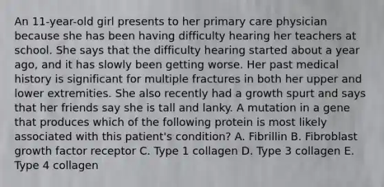 An 11-year-old girl presents to her primary care physician because she has been having difficulty hearing her teachers at school. She says that the difficulty hearing started about a year ago, and it has slowly been getting worse. Her past medical history is significant for multiple fractures in both her upper and lower extremities. She also recently had a growth spurt and says that her friends say she is tall and lanky. A mutation in a gene that produces which of the following protein is most likely associated with this patient's condition? A. Fibrillin B. Fibroblast growth factor receptor C. Type 1 collagen D. Type 3 collagen E. Type 4 collagen