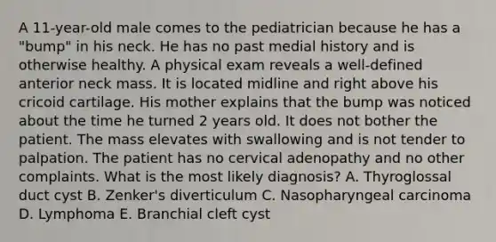 A 11-year-old male comes to the pediatrician because he has a "bump" in his neck. He has no past medial history and is otherwise healthy. A physical exam reveals a well-defined anterior neck mass. It is located midline and right above his cricoid cartilage. His mother explains that the bump was noticed about the time he turned 2 years old. It does not bother the patient. The mass elevates with swallowing and is not tender to palpation. The patient has no cervical adenopathy and no other complaints. What is the most likely diagnosis? A. Thyroglossal duct cyst B. Zenker's diverticulum C. Nasopharyngeal carcinoma D. Lymphoma E. Branchial cleft cyst