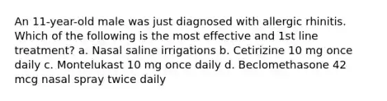 An 11-year-old male was just diagnosed with allergic rhinitis. Which of the following is the most effective and 1st line treatment? a. Nasal saline irrigations b. Cetirizine 10 mg once daily c. Montelukast 10 mg once daily d. Beclomethasone 42 mcg nasal spray twice daily