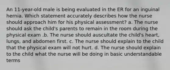 An 11-year-old male is being evaluated in the ER for an inguinal hernia. Which statement accurately describes how the nurse should approach him for his physical assessment? a. The nurse should ask the child's parents to remain in the room during the physical exam .b. The nurse should auscultate the child's heart, lungs, and abdomen first. c. The nurse should explain to the child that the physical exam will not hurt. d. The nurse should explain to the child what the nurse will be doing in basic understandable terms