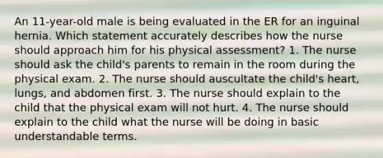 An 11-year-old male is being evaluated in the ER for an inguinal hernia. Which statement accurately describes how the nurse should approach him for his physical assessment? 1. The nurse should ask the child's parents to remain in the room during the physical exam. 2. The nurse should auscultate the child's heart, lungs, and abdomen first. 3. The nurse should explain to the child that the physical exam will not hurt. 4. The nurse should explain to the child what the nurse will be doing in basic understandable terms.