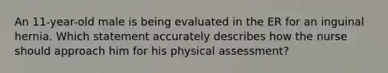 An 11-year-old male is being evaluated in the ER for an inguinal hernia. Which statement accurately describes how the nurse should approach him for his physical assessment?