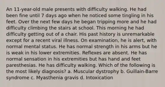 An 11-year-old male presents with difficulty walking. He had been fine until 7 days ago when he noticed some tingling in his feet. Over the next few days he began tripping more and he had difficulty climbing the stairs at school. This morning he had difficulty getting out of a chair. His past history is unremarkable except for a recent viral illness. On examination, he is alert, with normal mental status. He has normal strength in his arms but he is weak in his lower extremities. Reflexes are absent. He has normal sensation in his extremities but has hand and feet paresthesias. He has difficulty walking. Which of the following is the most likely diagnosis? a. Muscular dystrophy b. Guillain-Barre syndrome c. Myasthenia gravis d. Intoxication