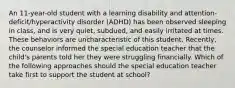 An 11-year-old student with a learning disability and attention-deficit/hyperactivity disorder (ADHD) has been observed sleeping in class, and is very quiet, subdued, and easily irritated at times. These behaviors are uncharacteristic of this student. Recently, the counselor informed the special education teacher that the child's parents told her they were struggling financially. Which of the following approaches should the special education teacher take first to support the student at school?