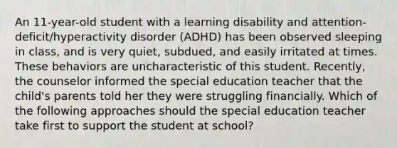 An 11-year-old student with a learning disability and attention-deficit/hyperactivity disorder (ADHD) has been observed sleeping in class, and is very quiet, subdued, and easily irritated at times. These behaviors are uncharacteristic of this student. Recently, the counselor informed the special education teacher that the child's parents told her they were struggling financially. Which of the following approaches should the special education teacher take first to support the student at school?