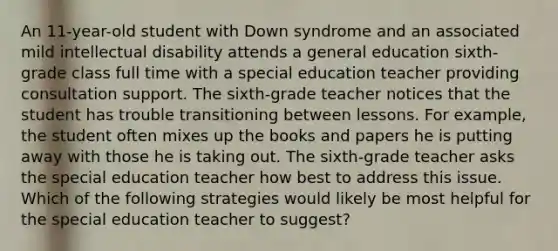 An 11-year-old student with Down syndrome and an associated mild intellectual disability attends a general education sixth-grade class full time with a special education teacher providing consultation support. The sixth-grade teacher notices that the student has trouble transitioning between lessons. For example, the student often mixes up the books and papers he is putting away with those he is taking out. The sixth-grade teacher asks the special education teacher how best to address this issue. Which of the following strategies would likely be most helpful for the special education teacher to suggest?