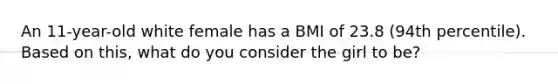 An 11-year-old white female has a BMI of 23.8 (94th percentile). Based on this, what do you consider the girl to be?