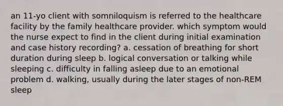 an 11-yo client with somniloquism is referred to the healthcare facility by the family healthcare provider. which symptom would the nurse expect to find in the client during initial examination and case history recording? a. cessation of breathing for short duration during sleep b. logical conversation or talking while sleeping c. difficulty in falling asleep due to an emotional problem d. walking, usually during the later stages of non-REM sleep