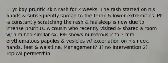 11yr boy pruritic skin rash for 2 weeks. The rash started on his hands & subsequently spread to the trunk & lower extremities. Pt is constantly scratching the rash & his sleep is now due to intense pruritus. A cousin who recently visited & shared a room w/ him had similar sx. P/E shows numerous 2 to 3 mm erythematous papules & vesicles w/ excoriation on his neck, hands, feet & waistline. Management? 1) no intervention 2) Topical permetrhin