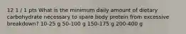 12 1 / 1 pts What is the minimum daily amount of dietary carbohydrate necessary to spare body protein from excessive breakdown? 10-25 g 50-100 g 150-175 g 200-400 g