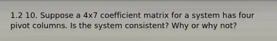 1.2 10. Suppose a 4x7 coefficient matrix for a system has four pivot columns. Is the system​ consistent? Why or why​ not?