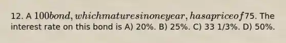 12. A 100 bond, which matures in one year, has a price of75. The interest rate on this bond is A) 20%. B) 25%. C) 33 1/3%. D) 50%.