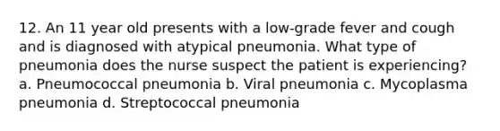 12. An 11 year old presents with a low-grade fever and cough and is diagnosed with atypical pneumonia. What type of pneumonia does the nurse suspect the patient is experiencing? a. Pneumococcal pneumonia b. Viral pneumonia c. Mycoplasma pneumonia d. Streptococcal pneumonia