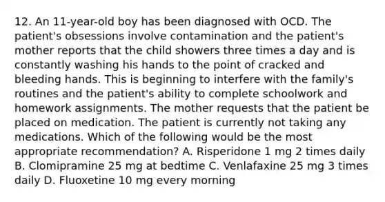 12. An 11-year-old boy has been diagnosed with OCD. The patient's obsessions involve contamination and the patient's mother reports that the child showers three times a day and is constantly washing his hands to the point of cracked and bleeding hands. This is beginning to interfere with the family's routines and the patient's ability to complete schoolwork and homework assignments. The mother requests that the patient be placed on medication. The patient is currently not taking any medications. Which of the following would be the most appropriate recommendation? A. Risperidone 1 mg 2 times daily B. Clomipramine 25 mg at bedtime C. Venlafaxine 25 mg 3 times daily D. Fluoxetine 10 mg every morning