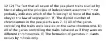 12 12) The fact that all seven of the pea plant traits studied by Mendel obeyed the principle of independent assortment most probably indicates which of the following? A) None of the traits obeyed the law of segregation. B) The diploid number of chromosomes in the pea plants was 7. C) All of the genes controlling the traits were located on the same chromosome. D) All of the genes controlling the traits behaved as if they were on different chromosomes. E) The formation of gametes in plants occurs by mitosis only.