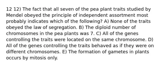 12 12) The fact that all seven of the pea plant traits studied by Mendel obeyed the principle of independent assortment most probably indicates which of the following? A) None of the traits obeyed the law of segregation. B) The diploid number of chromosomes in the pea plants was 7. C) All of the genes controlling the traits were located on the same chromosome. D) All of the genes controlling the traits behaved as if they were on different chromosomes. E) The formation of gametes in plants occurs by mitosis only.