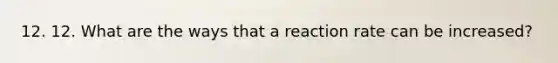 12. 12. What are the ways that a reaction rate can be increased?