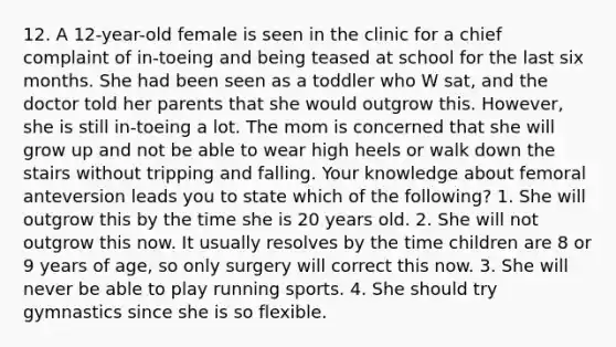 12. A 12-year-old female is seen in the clinic for a chief complaint of in-toeing and being teased at school for the last six months. She had been seen as a toddler who W sat, and the doctor told her parents that she would outgrow this. However, she is still in-toeing a lot. The mom is concerned that she will grow up and not be able to wear high heels or walk down the stairs without tripping and falling. Your knowledge about femoral anteversion leads you to state which of the following? 1. She will outgrow this by the time she is 20 years old. 2. She will not outgrow this now. It usually resolves by the time children are 8 or 9 years of age, so only surgery will correct this now. 3. She will never be able to play running sports. 4. She should try gymnastics since she is so flexible.