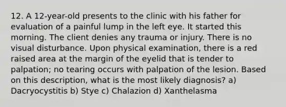 12. A 12-year-old presents to the clinic with his father for evaluation of a painful lump in the left eye. It started this morning. The client denies any trauma or injury. There is no visual disturbance. Upon physical examination, there is a red raised area at the margin of the eyelid that is tender to palpation; no tearing occurs with palpation of the lesion. Based on this description, what is the most likely diagnosis? a) Dacryocystitis b) Stye c) Chalazion d) Xanthelasma