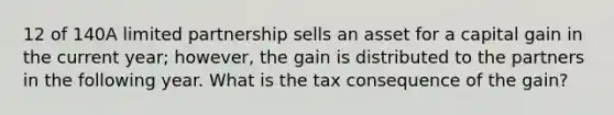 12 of 140A limited partnership sells an asset for a capital gain in the current year; however, the gain is distributed to the partners in the following year. What is the tax consequence of the gain?